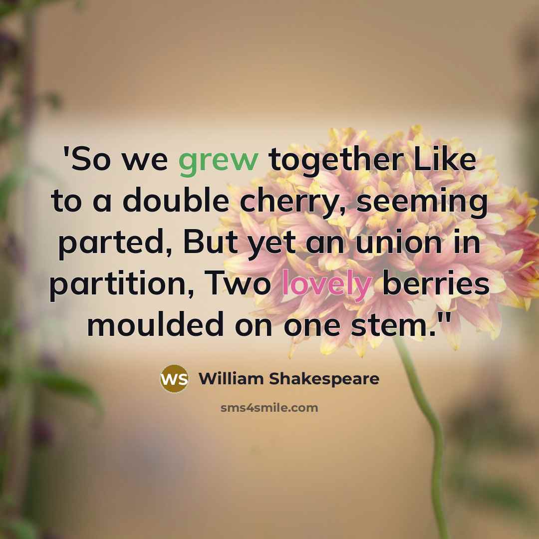 “'So we grew together Like to a double cherry, seeming parted, But yet an union in partition, Two lovely berries moulded on one stem.''” quote by William Shakespeare