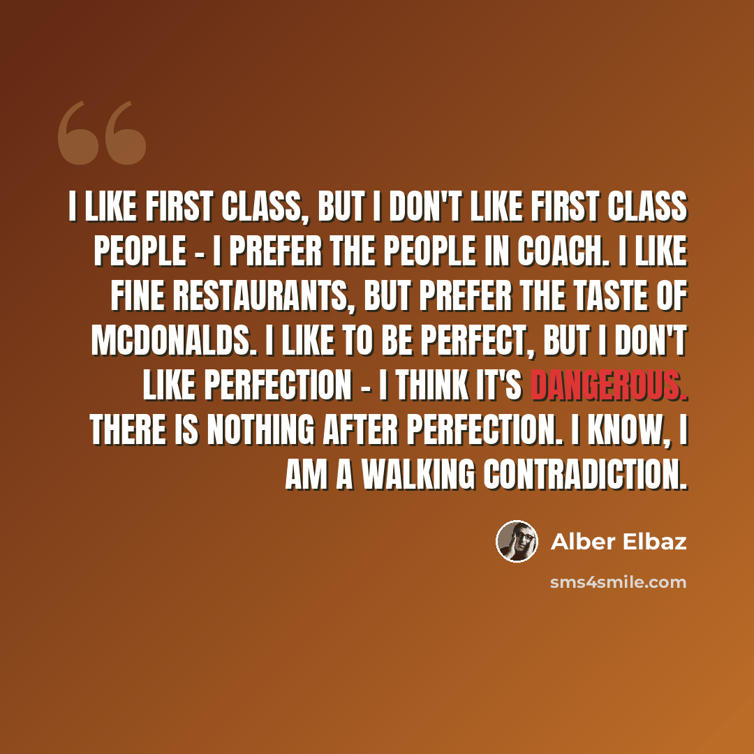 “I like first class, but I don't like first class people - I prefer the people in coach. I like fine restaurants, but prefer the taste of McDonalds. I like to be perfect, but I don't like perfection - I think it's dangerous. There is nothing after perfection. I know, I am a walking contradiction.” quote by Alber Elbaz