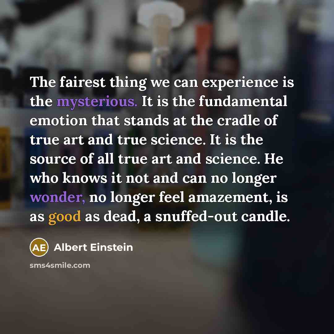 “The fairest thing we can experience is the mysterious. It is the fundamental emotion that stands at the cradle of true art and true science. It is the source of all true art and science. He who knows it not and can no longer wonder, no longer feel amazement, is as good as dead, a snuffed-out candle.” quote by Albert Einstein