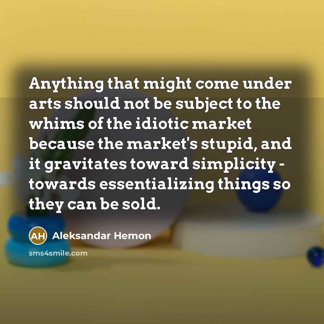 “Anything that might come under arts should not be subject to the whims of the idiotic market because the market's stupid, and it gravitates toward simplicity - towards essentializing things so they can be sold.” quote by Aleksandar Hemon