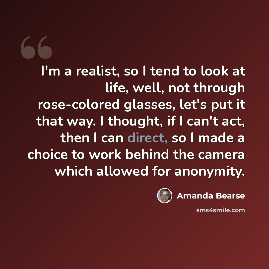 “I'm a realist, so I tend to look at life, well, not through rose-colored glasses, let's put it that way. I thought, if I can't act, then I can direct, so I made a choice to work behind the camera which allowed for anonymity.” quote by Amanda Bearse