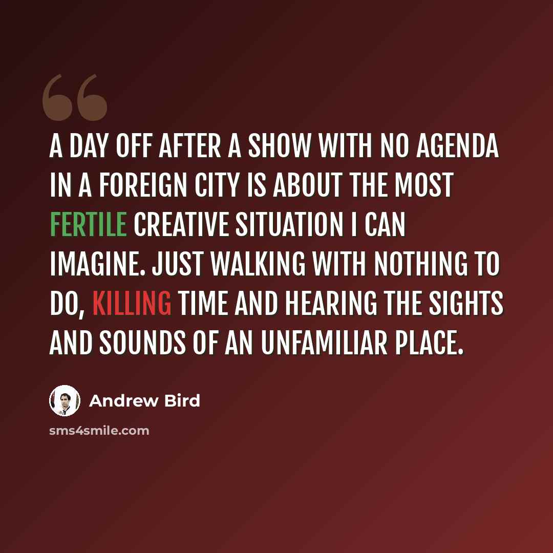 “A day off after a show with no agenda in a foreign city is about the most fertile creative situation I can imagine. Just walking with nothing to do, killing time and hearing the sights and sounds of an unfamiliar place.” quote by Andrew Bird