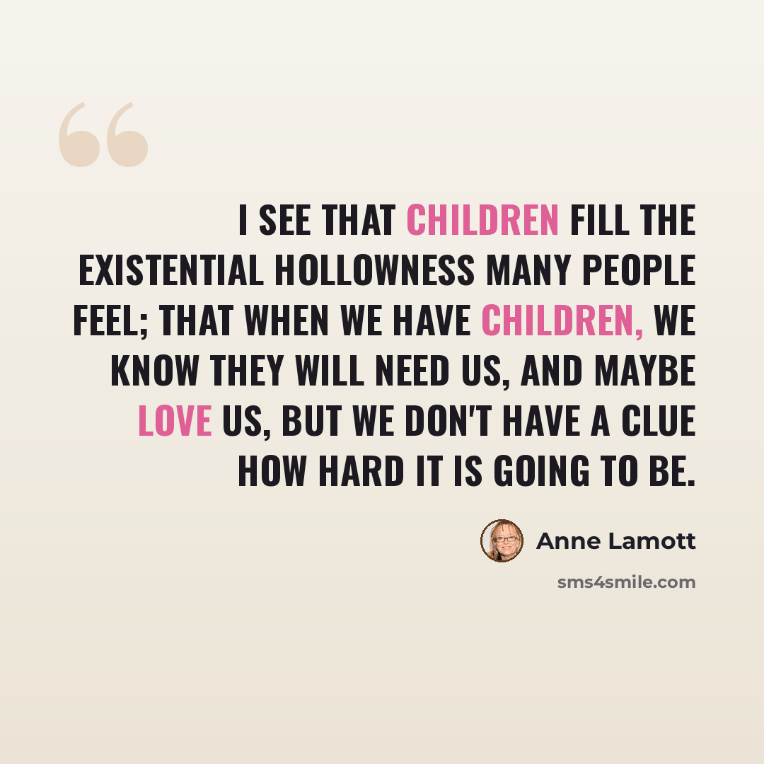 “I see that children fill the existential hollowness many people feel; that when we have children, we know they will need us, and maybe love us, but we don't have a clue how hard it is going to be.” quote by Anne Lamott