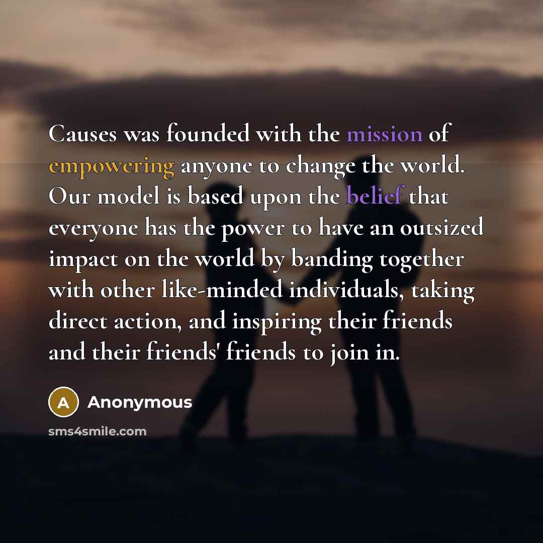 “Causes was founded with the mission of empowering anyone to change the world. Our model is based upon the belief that everyone has the power to have an outsized impact on the world by banding together with other like-minded individuals, taking direct action, and inspiring their friends and their…” quote by Anonymous