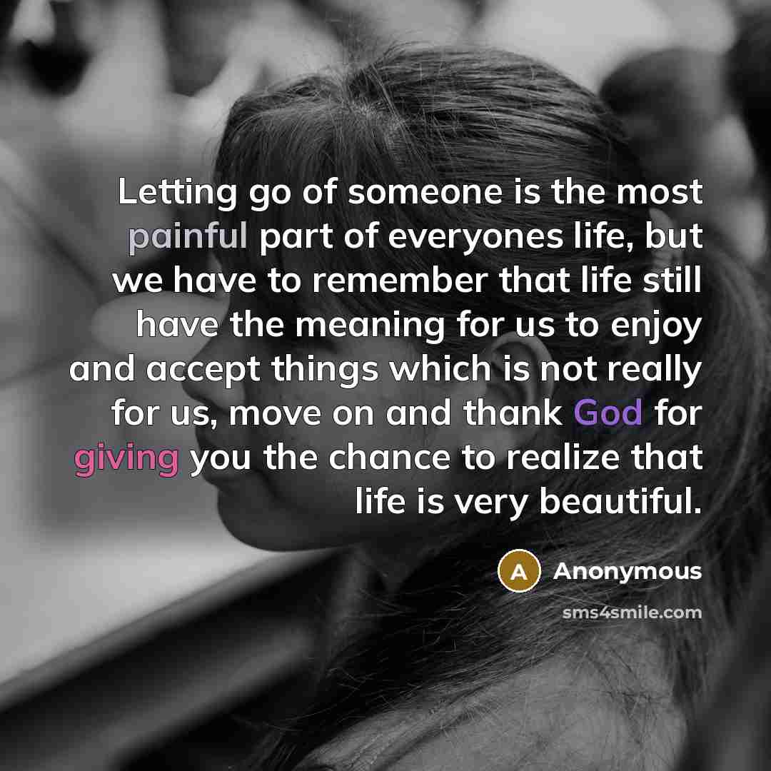 “Letting go of someone is the most painful part of everyones life, but we have to remember that life still have the meaning for us to enjoy and accept things which is not really for us, move on and thank God for giving you the chance to realize that life is very beautiful.” quote by Anonymous