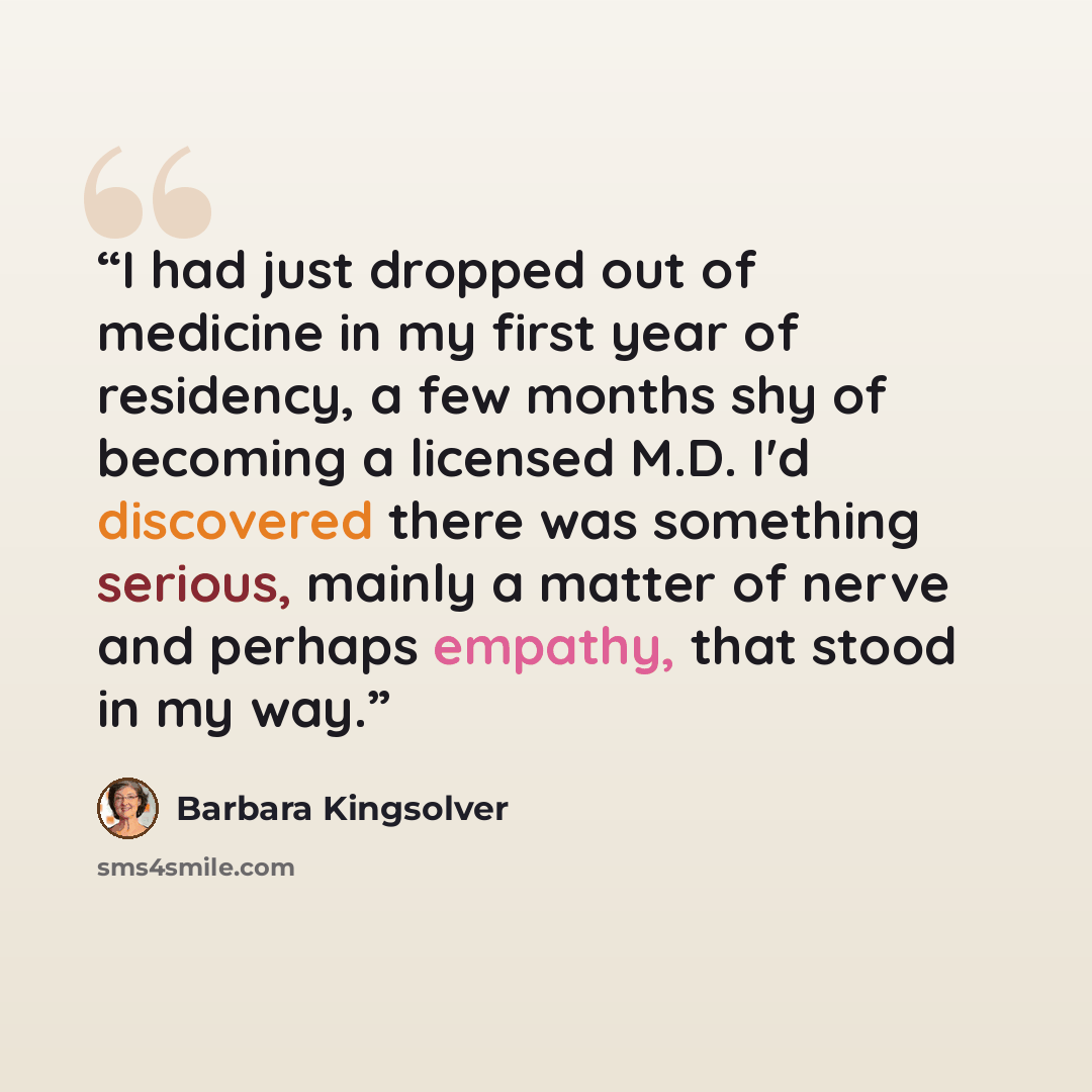 “I had just dropped out of medicine in my first year of residency, a few months shy of becoming a licensed M.D. I'd discovered there was something serious, mainly a matter of nerve and perhaps empathy, that stood in my way.” quote by Barbara Kingsolver