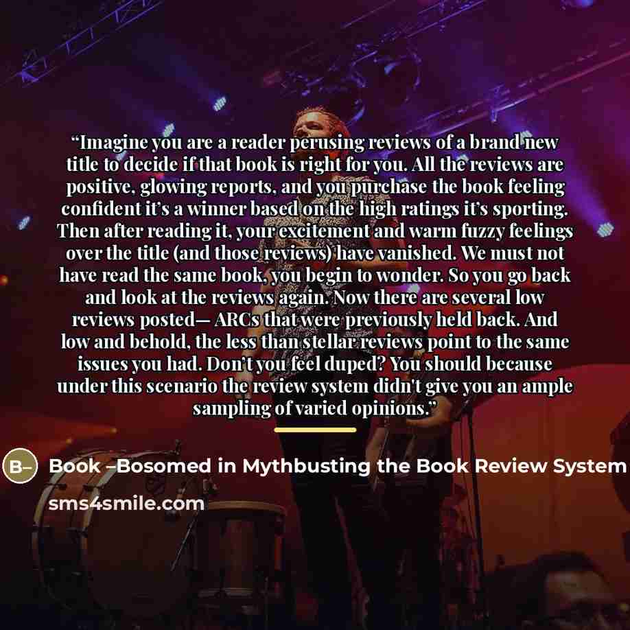 “Imagine you are a reader perusing reviews of a brand new title to decide if that book is right for you. All the reviews are positive, glowing reports, and you purchase the book feeling confident it’s a winner based on the high ratings it’s sporting. Then after reading it, your excitement and warm…” quote by Book -Bosomed in Mythbusting the Book Review System