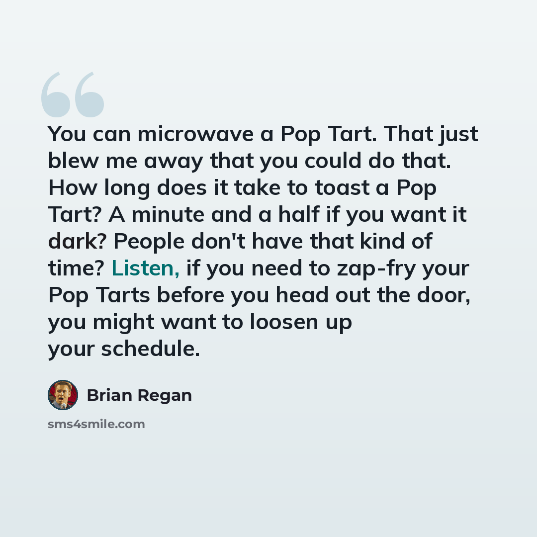 “You can microwave a Pop Tart. That just blew me away that you could do that. How long does it take to toast a Pop Tart? A minute and a half if you want it dark? People don't have that kind of time? Listen, if you need to zap-fry your Pop Tarts before you head out the door, you might want to loosen…” quote by Brian Regan