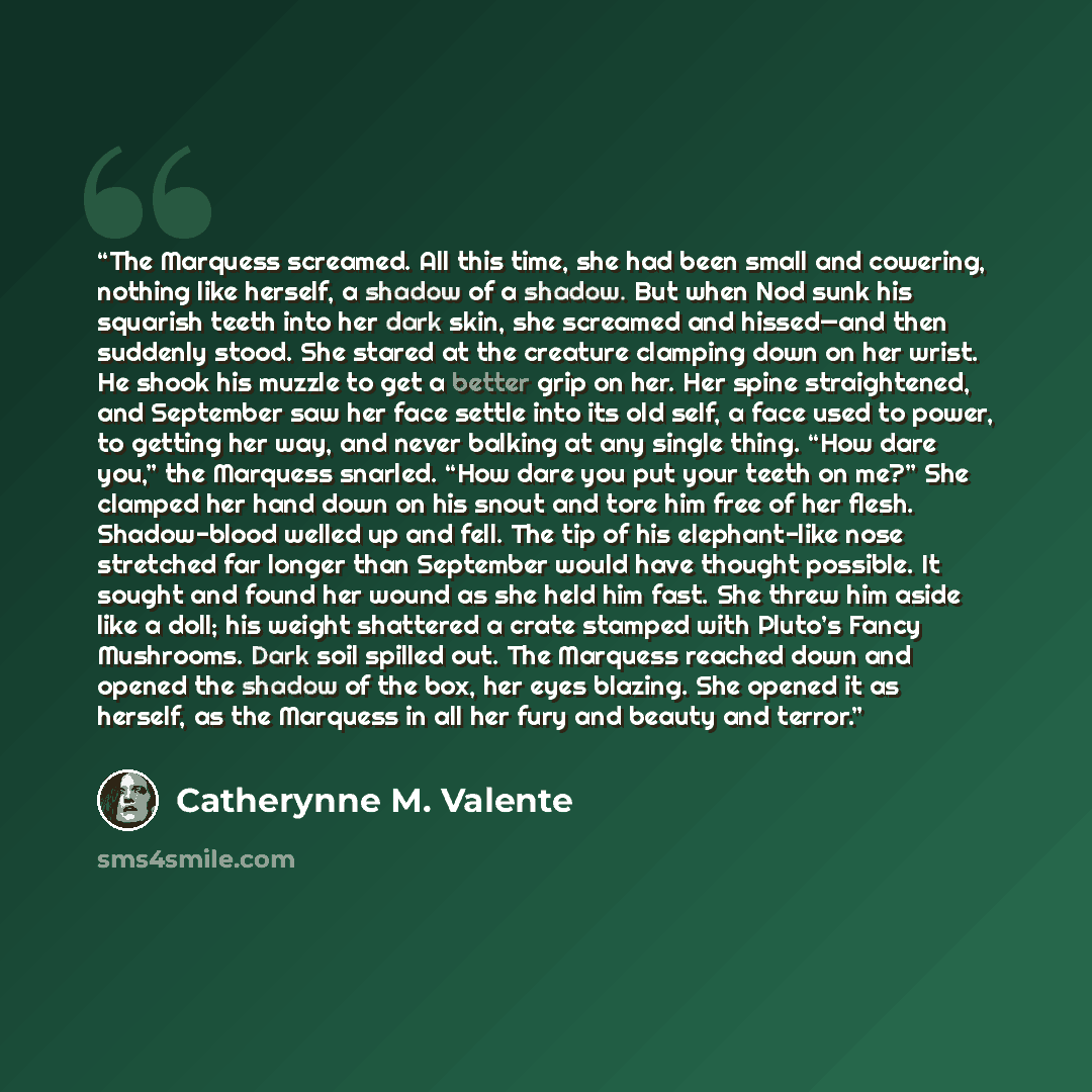 “The Marquess screamed. All this time, she had been small and cowering, nothing like herself, a shadow of a shadow. But when Nod sunk his squarish teeth into her dark skin, she screamed and hissed—and then suddenly stood. She stared at the creature clamping down on her wrist. He shook his muzzle to…” quote by Catherynne M. Valente