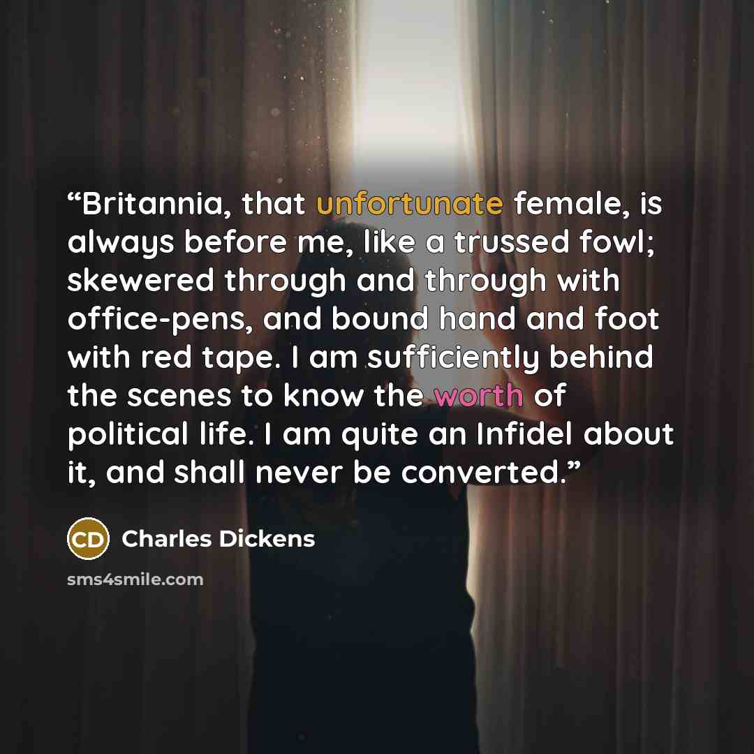 “Britannia, that unfortunate female, is always before me, like a trussed fowl; skewered through and through with office-pens, and bound hand and foot with red tape. I am sufficiently behind the scenes to know the worth of political life. I am quite an Infidel about it, and shall never be converted.” quote by Charles Dickens