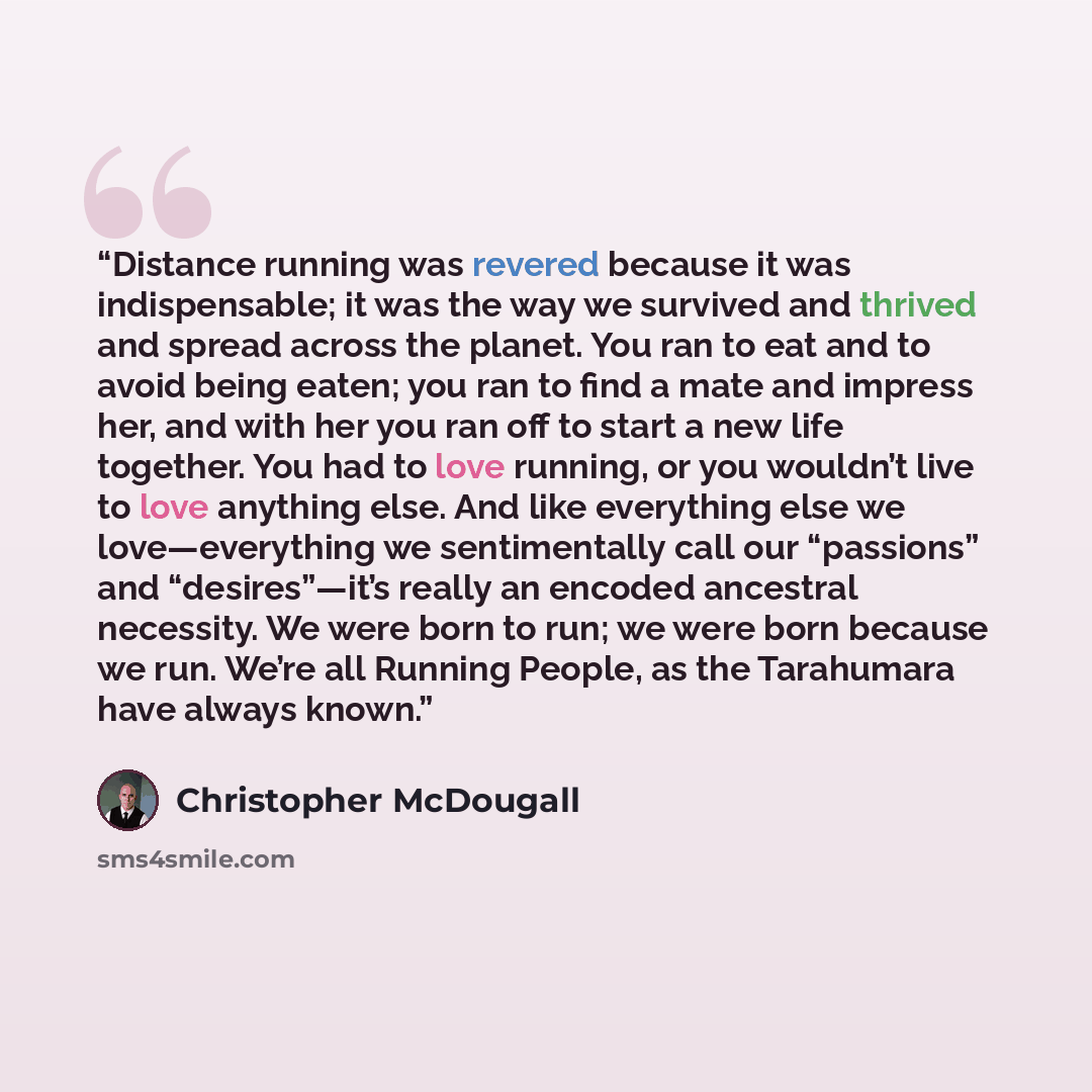 “Distance running was revered because it was indispensable; it was the way we survived and thrived and spread across the planet. You ran to eat and to avoid being eaten; you ran to find a mate and impress her, and with her you ran off to start a new life together. You had to love running, or you…” quote by Christopher McDougall