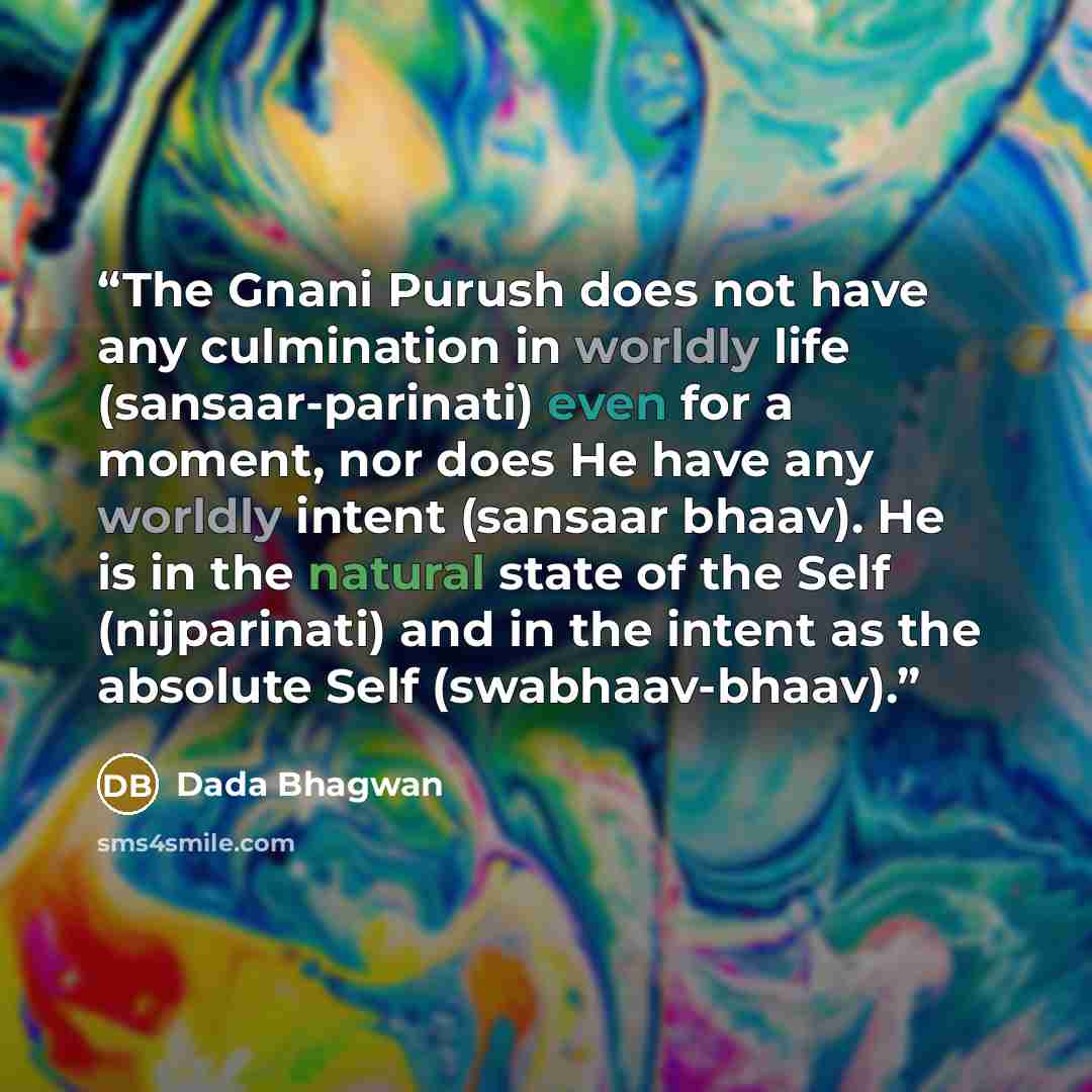 “The Gnani Purush does not have any culmination in worldly life (sansaar-parinati) even for a moment, nor does He have any worldly intent (sansaar bhaav). He is in the natural state of the Self (nijparinati) and in the intent as the absolute Self (swabhaav-bhaav).” quote by Dada Bhagwan