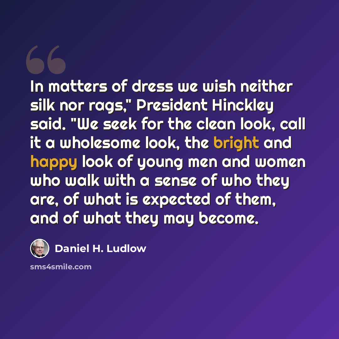 “In matters of dress we wish neither silk nor rags," President Hinckley said. "We seek for the clean look, call it a wholesome look, the bright and happy look of young men and women who walk with a sense of who they are, of what is expected of them, and of what they may become.” quote by Daniel H. Ludlow