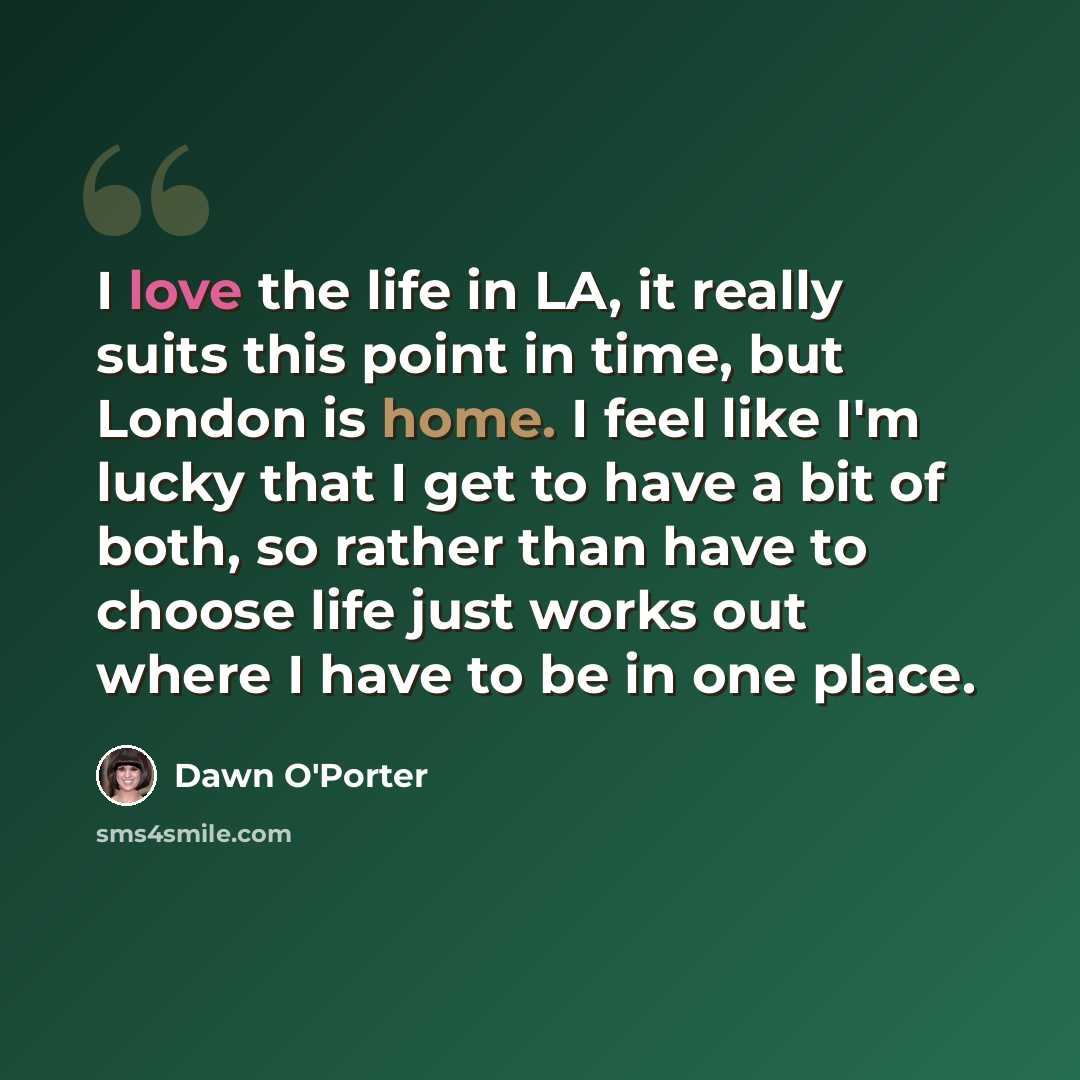 “I love the life in LA, it really suits this point in time, but London is home. I feel like I'm lucky that I get to have a bit of both, so rather than have to choose life just works out where I have to be in one place.” quote by Dawn O'Porter