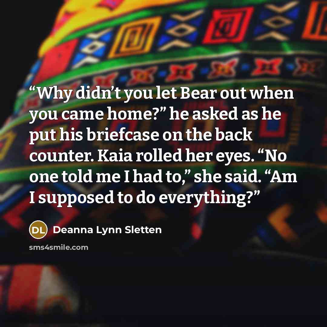 “Why didn’t you let Bear out when you came home?” he asked as he put his briefcase on the back counter. Kaia rolled her eyes. “No one told me I had to,” she said. “Am I supposed to do everything?” quote by Deanna Lynn Sletten