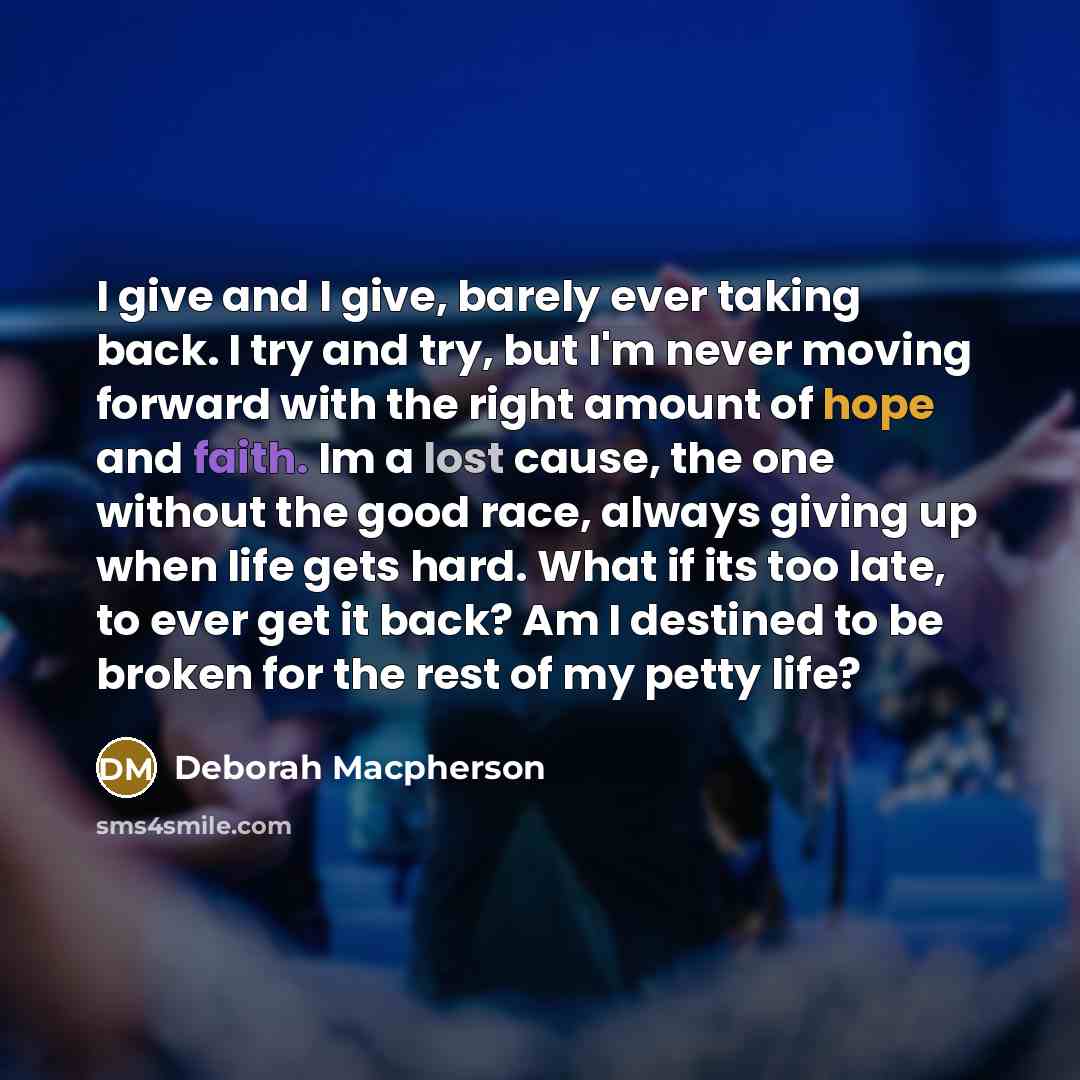 “I give and I give, barely ever taking back. I try and try, but I'm never moving forward with the right amount of hope and faith. Im a lost cause, the one without the good race, always giving up when life gets hard. What if its too late, to ever get it back? Am I destined to be broken for the rest…” quote by Deborah Macpherson