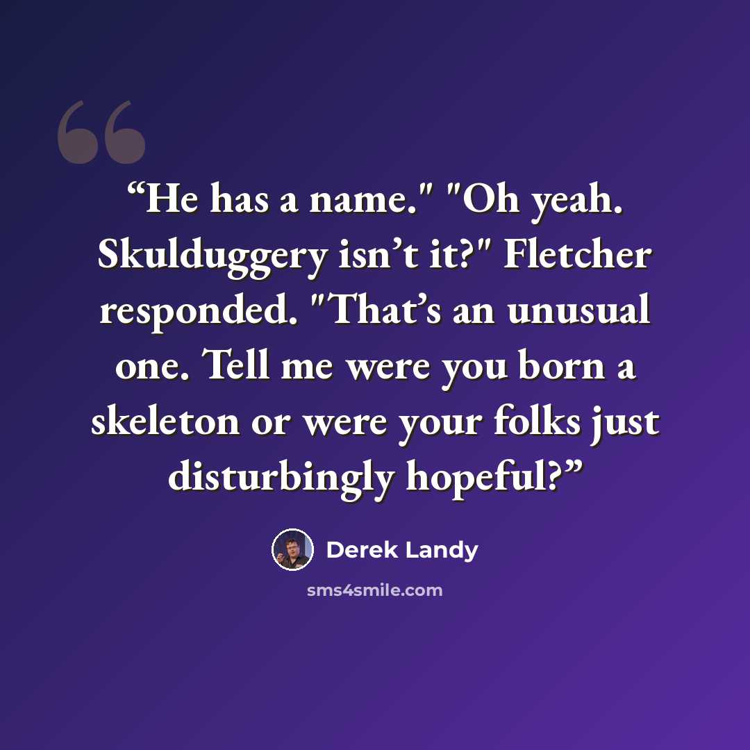 “He has a name." "Oh yeah. Skulduggery isn’t it?" Fletcher responded. "That’s an unusual one. Tell me were you born a skeleton or were your folks just disturbingly hopeful?” quote by Derek Landy