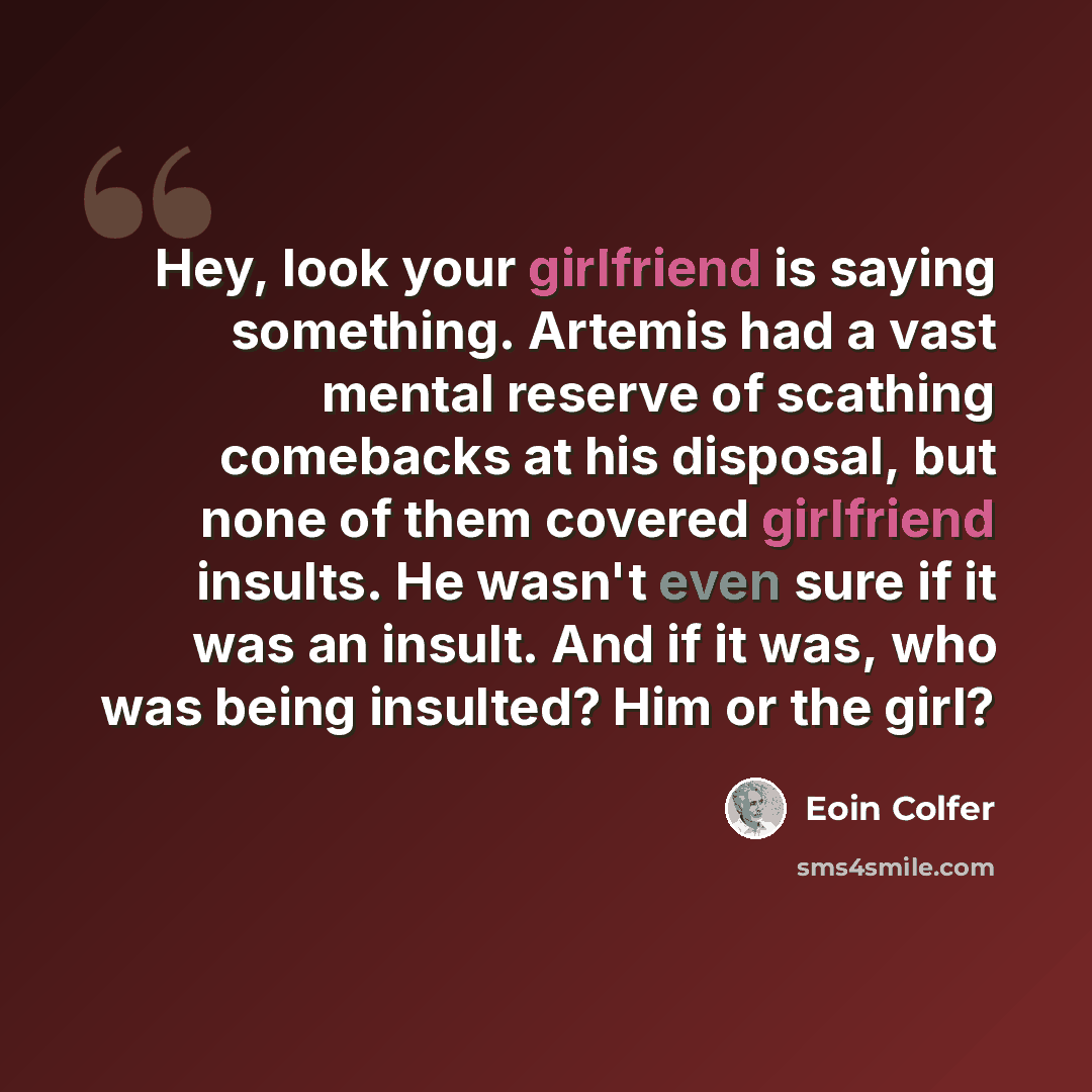 “Hey, look your girlfriend is saying something. Artemis had a vast mental reserve of scathing comebacks at his disposal, but none of them covered girlfriend insults. He wasn't even sure if it was an insult. And if it was, who was being insulted? Him or the girl?” quote by Eoin Colfer