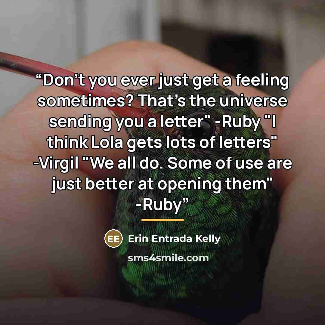 “Don't you ever just get a feeling sometimes? That's the universe sending you a letter" -Ruby "I think Lola gets lots of letters" -Virgil "We all do. Some of use are just better at opening them" -Ruby” quote by Erin Entrada Kelly