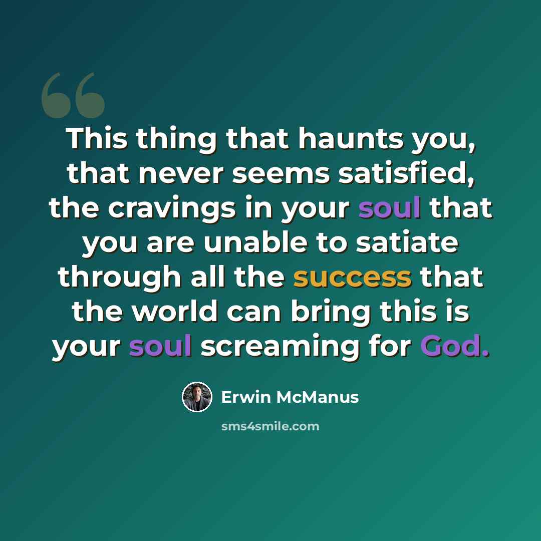 “This thing that haunts you, that never seems satisfied, the cravings in your soul that you are unable to satiate through all the success that the world can bring this is your soul screaming for God.” quote by Erwin McManus