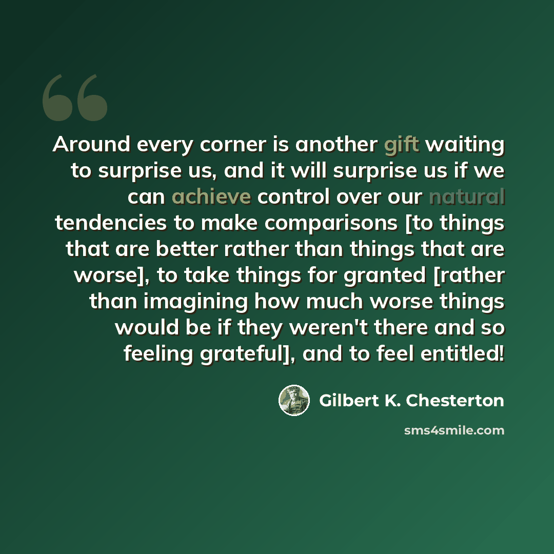 “Around every corner is another gift waiting to surprise us, and it will surprise us if we can achieve control over our natural tendencies to make comparisons [to things that are better rather than things that are worse], to take things for granted [rather than imagining how much worse things would…” quote by Gilbert K. Chesterton