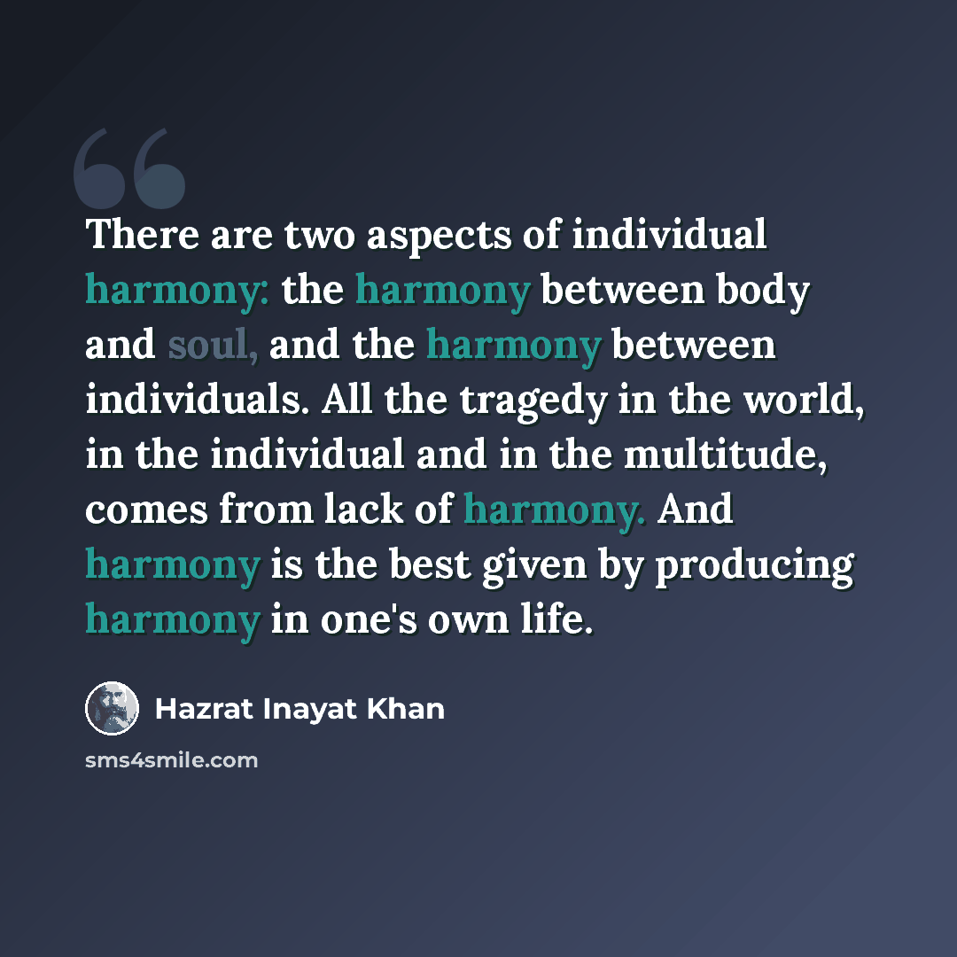 “There are two aspects of individual harmony: the harmony between body and soul, and the harmony between individuals. All the tragedy in the world, in the individual and in the multitude, comes from lack of harmony. And harmony is the best given by producing harmony in one's own life.” quote by Hazrat Inayat Khan