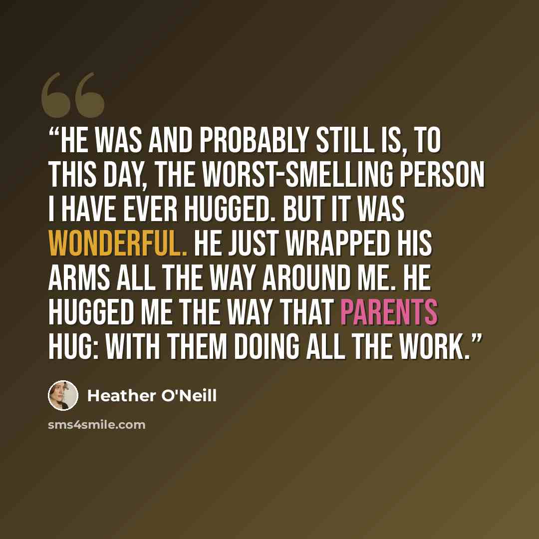 “He was and probably still is, to this day, the worst-smelling person I have ever hugged. But it was wonderful. He just wrapped his arms all the way around me. He hugged me the way that parents hug: with them doing all the work.” quote by Heather O'Neill