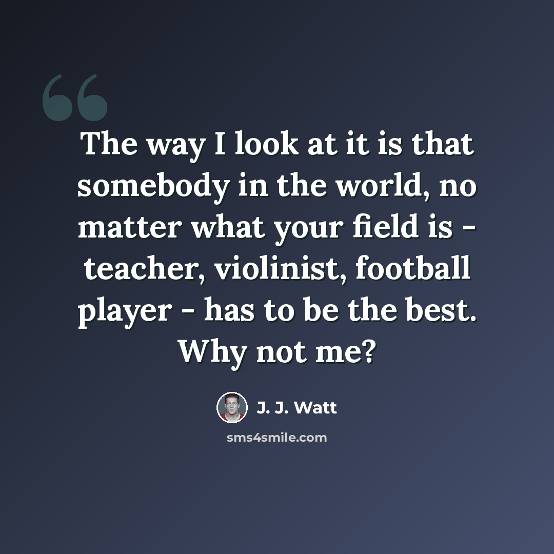 “The way I look at it is that somebody in the world, no matter what your field is - teacher, violinist, football player - has to be the best. Why not me?” quote by J. J. Watt
