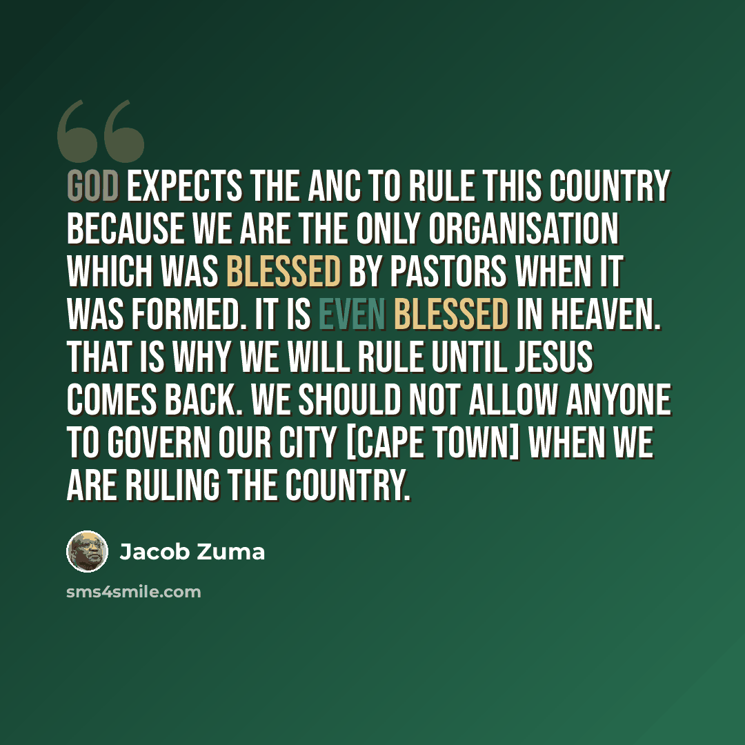 “God expects the ANC to rule this country because we are the only organisation which was blessed by pastors when it was formed. It is even blessed in Heaven. That is why we will rule until Jesus comes back. We should not allow anyone to govern our city [Cape Town] when we are ruling the country.” quote by Jacob Zuma