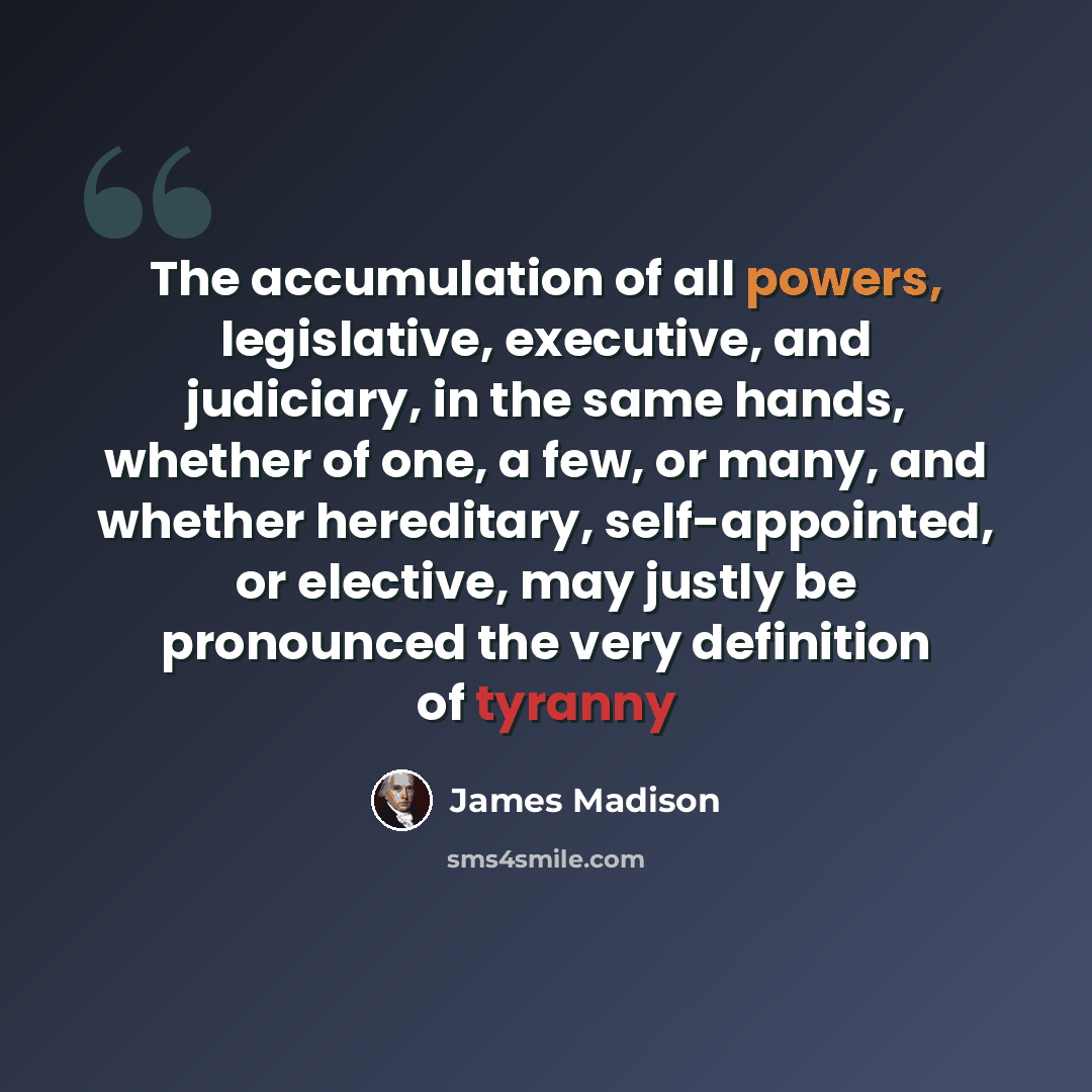 “The accumulation of all powers, legislative, executive, and judiciary, in the same hands, whether of one, a few, or many, and whether hereditary, self-appointed, or elective, may justly be pronounced the very definition of tyranny” quote by James Madison