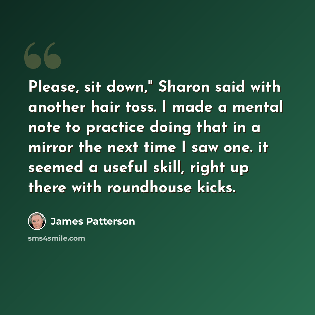 “Please, sit down," Sharon said with another hair toss. I made a mental note to practice doing that in a mirror the next time I saw one. it seemed a useful skill, right up there with roundhouse kicks.” quote by James Patterson