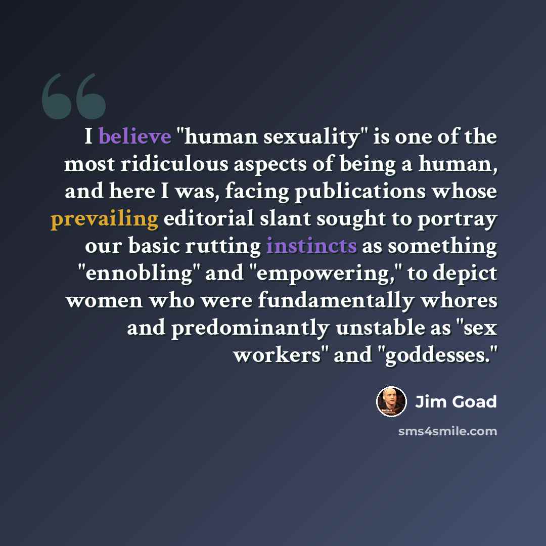 “I believe "human sexuality" is one of the most ridiculous aspects of being a human, and here I was, facing publications whose prevailing editorial slant sought to portray our basic rutting instincts as something "ennobling" and "empowering," to depict women who were fundamentally whores and…” quote by Jim Goad