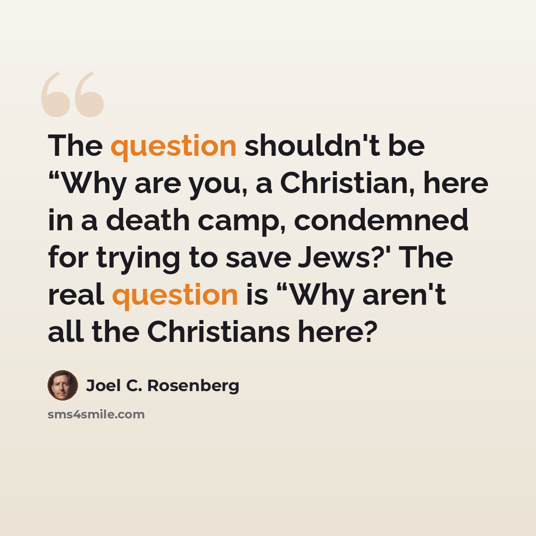 “The question shouldn't be “Why are you, a Christian, here in a death camp, condemned for trying to save Jews?' The real question is “Why aren't all the Christians here?” quote by Joel C. Rosenberg