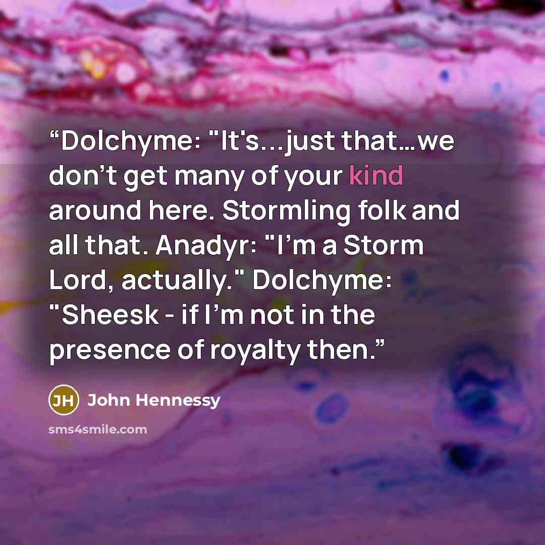 “Dolchyme: "It's...just that…we don't get many of your kind around here. Stormling folk and all that. Anadyr: "I'm a Storm Lord, actually." Dolchyme: "Sheesk - if I'm not in the presence of royalty then.” quote by John Hennessy