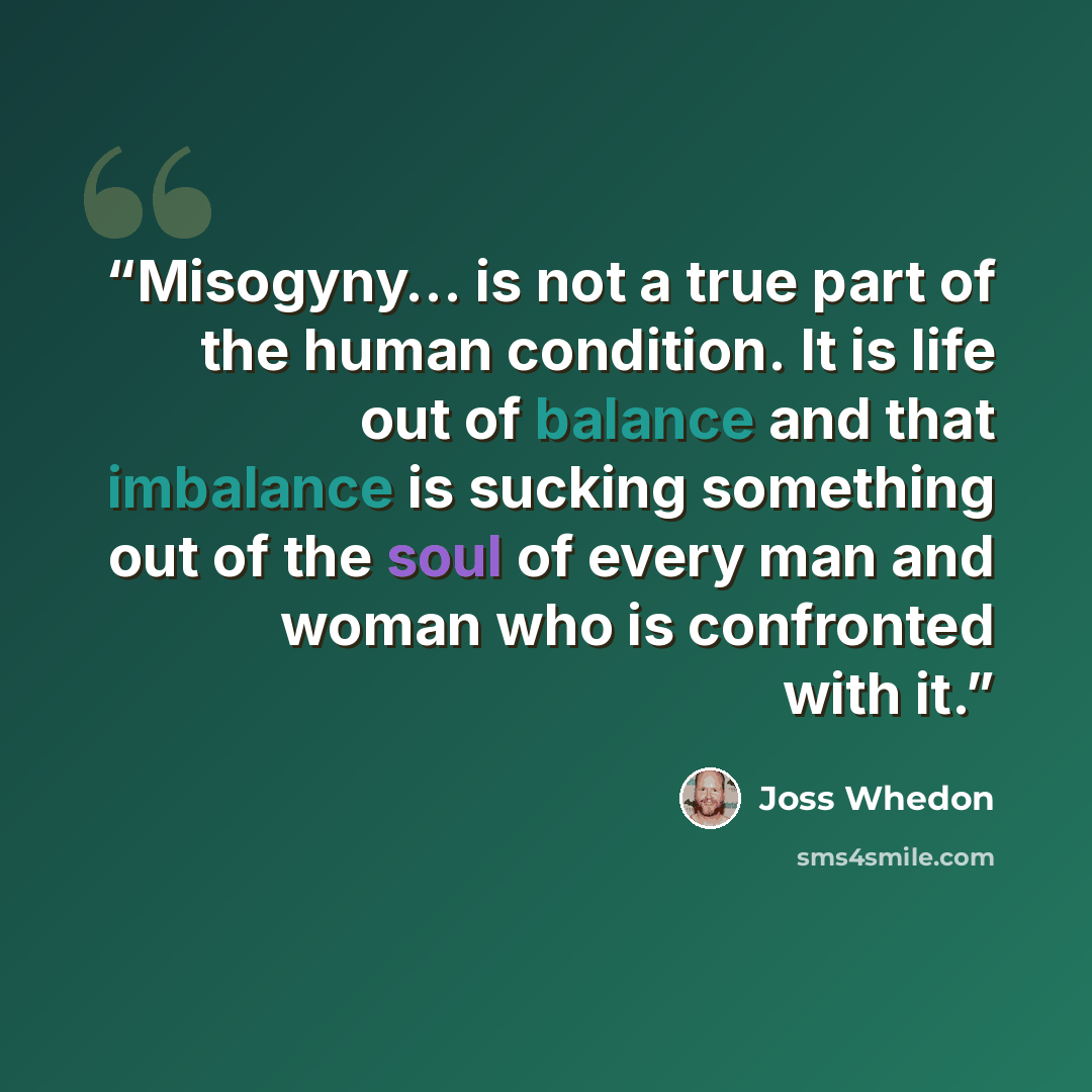 “Misogyny… is not a true part of the human condition. It is life out of balance and that imbalance is sucking something out of the soul of every man and woman who is confronted with it.” quote by Joss Whedon
