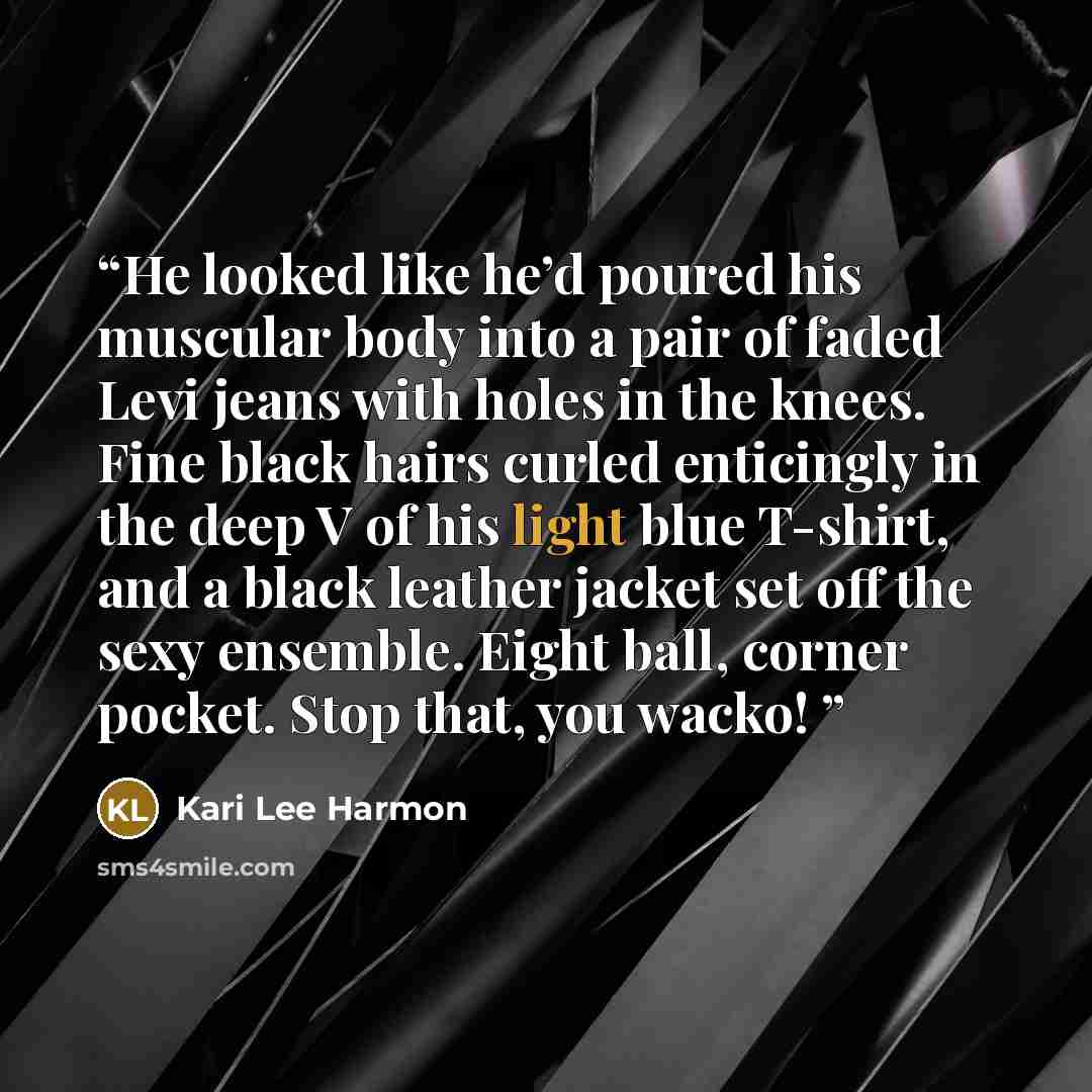 “He looked like he’d poured his muscular body into a pair of faded Levi jeans with holes in the knees. Fine black hairs curled enticingly in the deep V of his light blue T-shirt, and a black leather jacket set off the sexy ensemble. Eight ball, corner pocket. Stop that, you wacko!” quote by Kari Lee Harmon