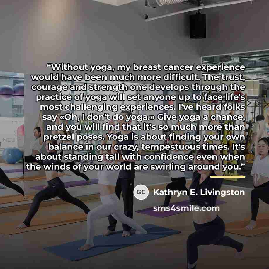 “Without yoga, my breast cancer experience would have been much more difficult. The trust, courage and strength one develops through the practice of yoga will set anyone up to face life's most challenging experiences. I've heard folks say «Oh, I don't do yoga.» Give yoga a chance, and you will find…” quote by Kathryn E. Livingston