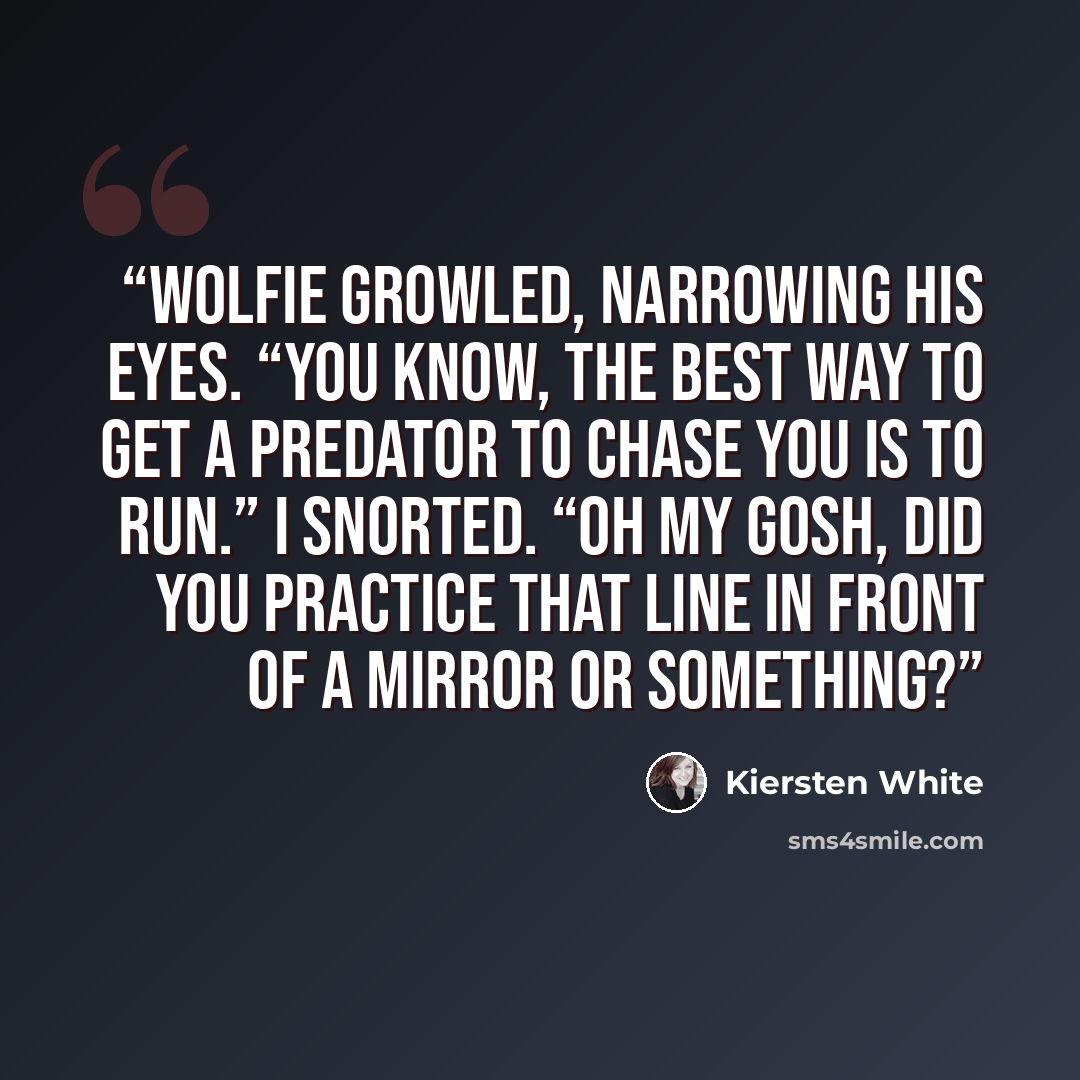 “Wolfie growled, narrowing his eyes. “You know, the best way to get a predator to chase you is to run.” I snorted. “Oh my gosh, did you practice that line in front of a mirror or something?” quote by Kiersten White