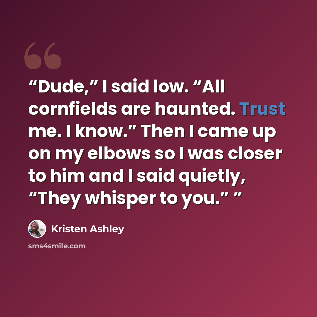 “Dude,” I said low. “All cornfields are haunted. Trust me. I know.” Then I came up on my elbows so I was closer to him and I said quietly, “They whisper to you.”” quote by Kristen Ashley