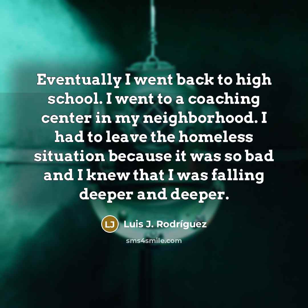 “Eventually I went back to high school. I went to a coaching center in my neighborhood. I had to leave the homeless situation because it was so bad and I knew that I was falling deeper and deeper.” quote by Luis J. Rodriguez