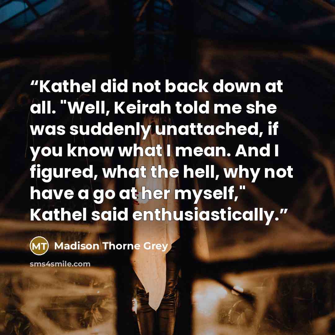 “Kathel did not back down at all. "Well, Keirah told me she was suddenly unattached, if you know what I mean. And I figured, what the hell, why not have a go at her myself," Kathel said enthusiastically.” quote by Madison Thorne Grey