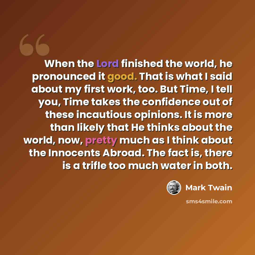 “When the Lord finished the world, he pronounced it good. That is what I said about my first work, too. But Time, I tell you, Time takes the confidence out of these incautious opinions. It is more than likely that He thinks about the world, now, pretty much as I think about the Innocents Abroad…” quote by Mark Twain