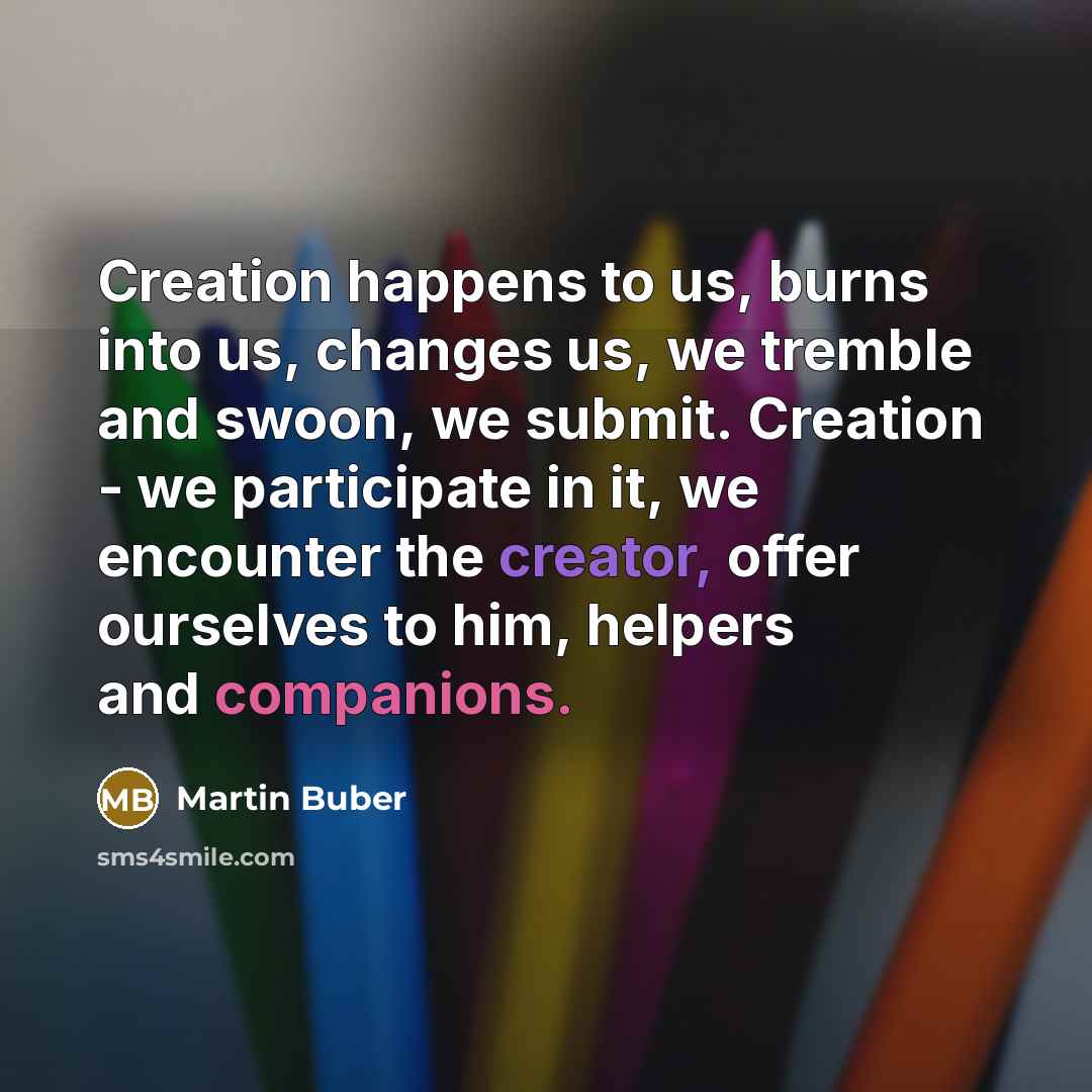 “Creation happens to us, burns into us, changes us, we tremble and swoon, we submit. Creation - we participate in it, we encounter the creator, offer ourselves to him, helpers and companions.” quote by Martin Buber