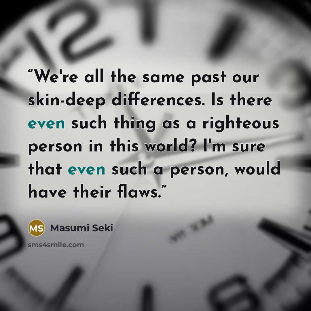 “We're all the same past our skin-deep differences. Is there even such thing as a righteous person in this world? I'm sure that even such a person, would have their flaws.” quote by Masumi Seki