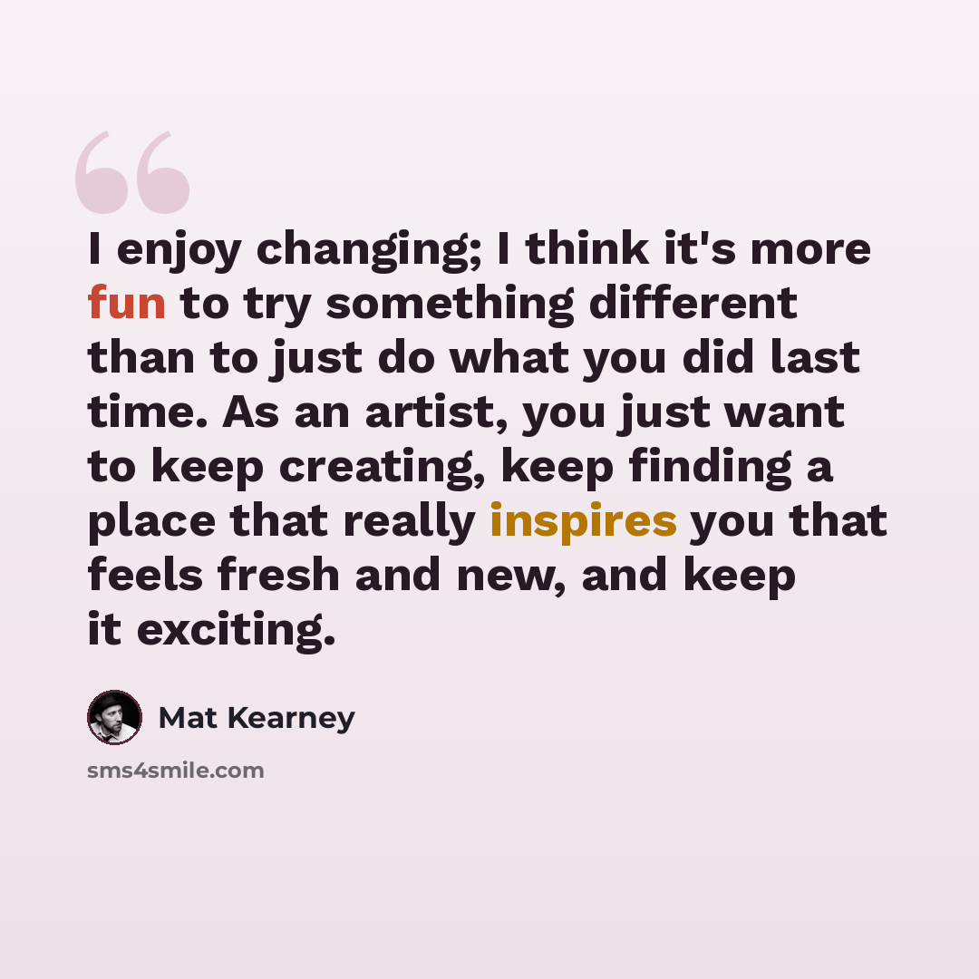 “I enjoy changing; I think it's more fun to try something different than to just do what you did last time. As an artist, you just want to keep creating, keep finding a place that really inspires you that feels fresh and new, and keep it exciting.” quote by Mat Kearney