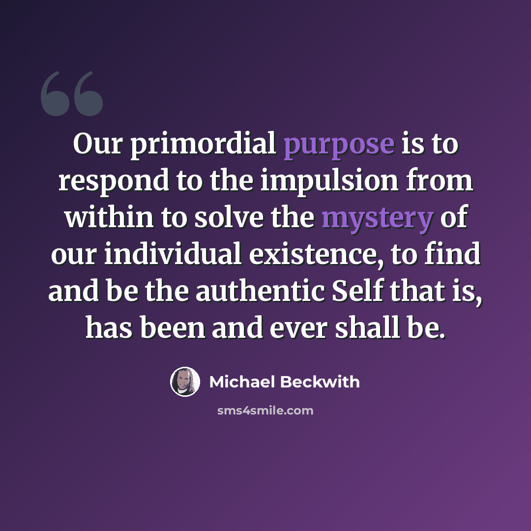 “Our primordial purpose is to respond to the impulsion from within to solve the mystery of our individual existence, to find and be the authentic Self that is, has been and ever shall be.” quote by Michael Beckwith