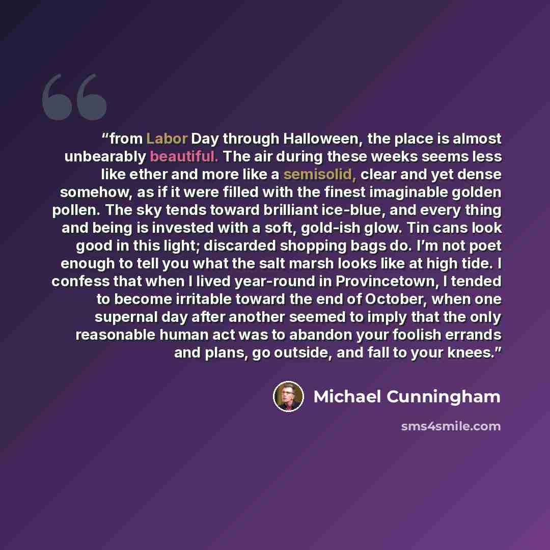 “from Labor Day through Halloween, the place is almost unbearably beautiful. The air during these weeks seems less like ether and more like a semisolid, clear and yet dense somehow, as if it were filled with the finest imaginable golden pollen. The sky tends toward brilliant ice-blue, and every…” quote by Michael Cunningham