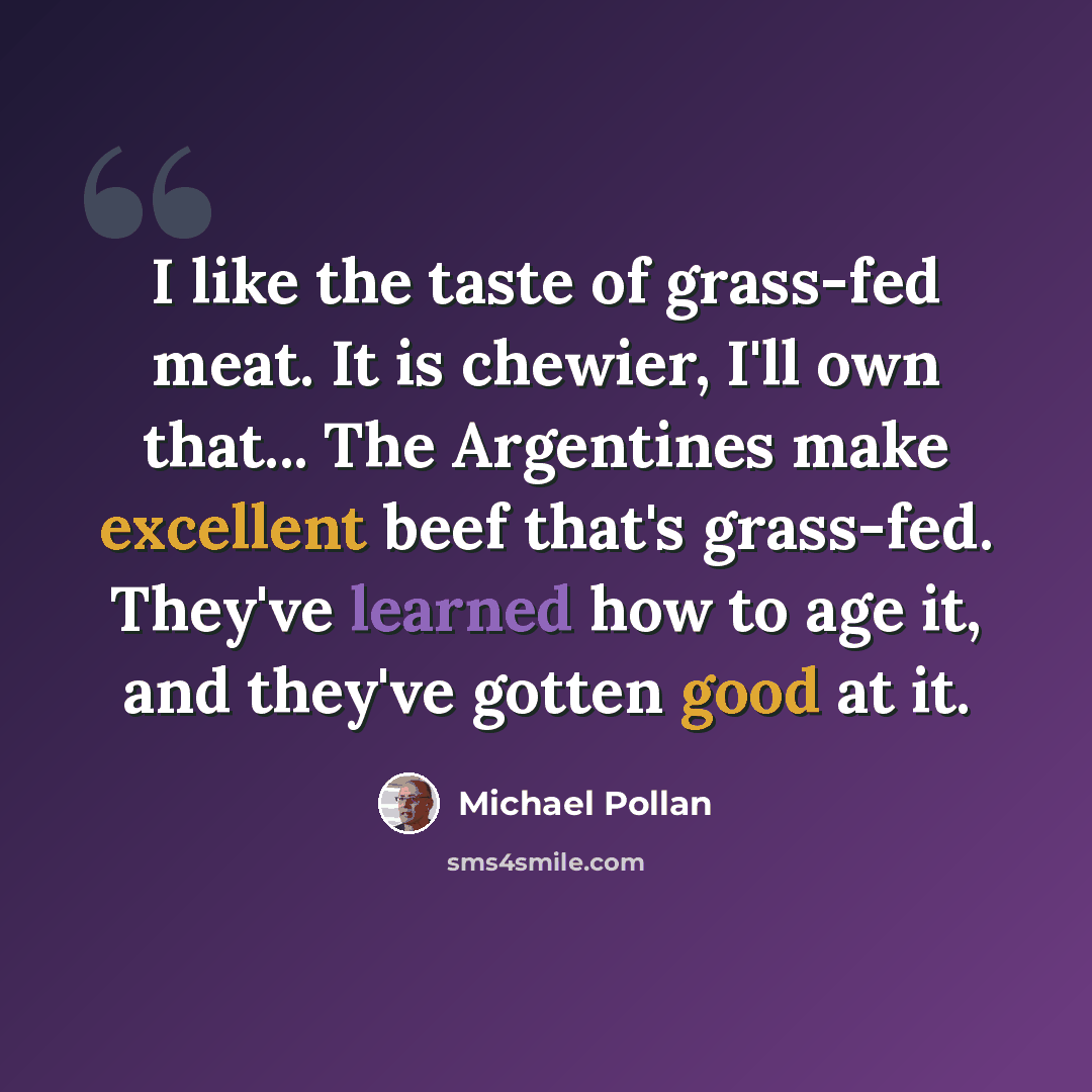 “I like the taste of grass-fed meat. It is chewier, I'll own that... The Argentines make excellent beef that's grass-fed. They've learned how to age it, and they've gotten good at it.” quote by Michael Pollan