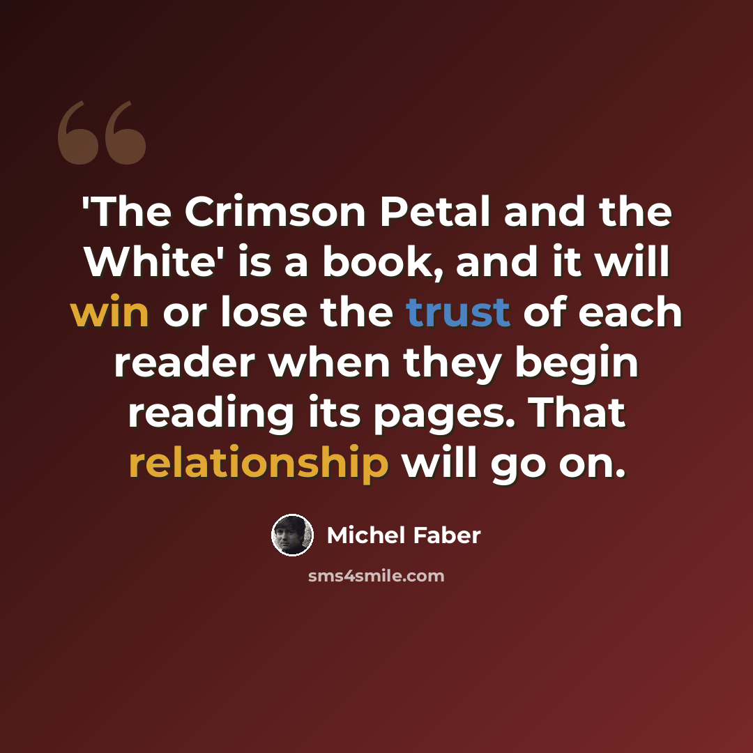 “'The Crimson Petal and the White' is a book, and it will win or lose the trust of each reader when they begin reading its pages. That relationship will go on.” quote by Michel Faber