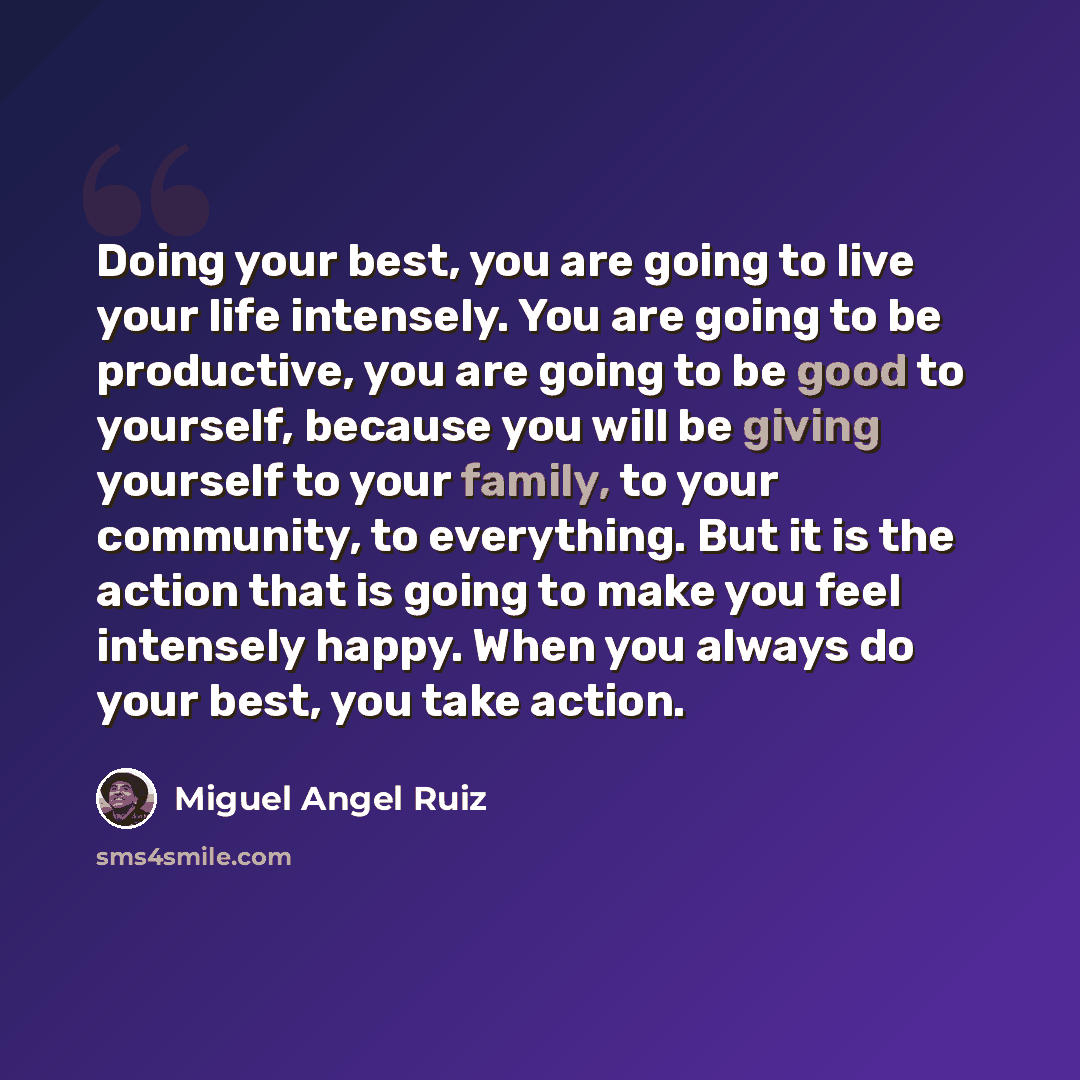 “Doing your best, you are going to live your life intensely. You are going to be productive, you are going to be good to yourself, because you will be giving yourself to your family, to your community, to everything. But it is the action that is going to make you feel intensely happy. When you…” quote by Miguel Angel Ruiz